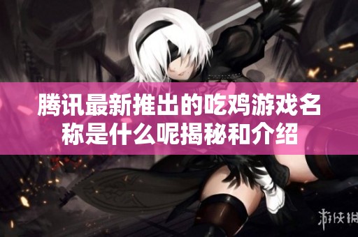 腾讯最新推出的吃鸡游戏名称是什么呢揭秘和介绍