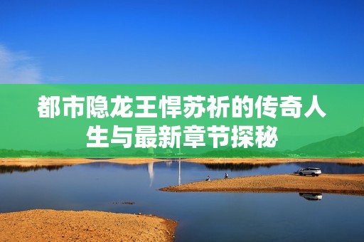 都市隐龙王悍苏祈的传奇人生与最新章节探秘