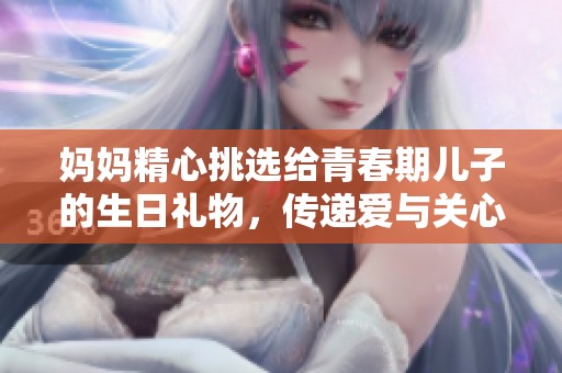 妈妈精心挑选给青春期儿子的生日礼物，传递爱与关心