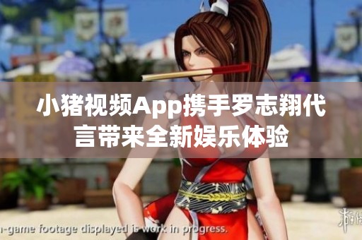 小猪视频App携手罗志翔代言带来全新娱乐体验