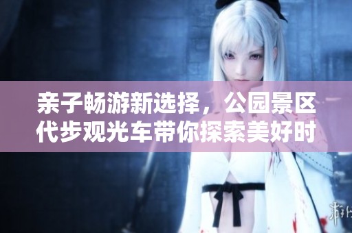 亲子畅游新选择，公园景区代步观光车带你探索美好时光