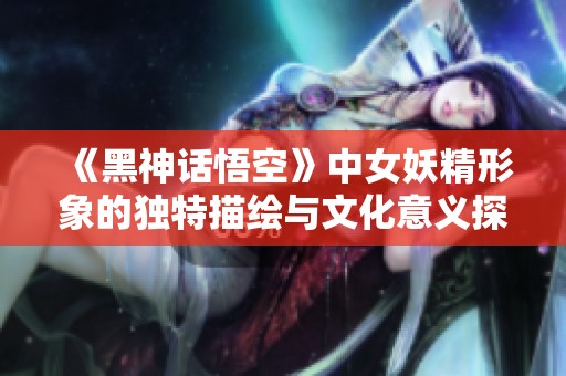 《黑神话悟空》中女妖精形象的独特描绘与文化意义探讨