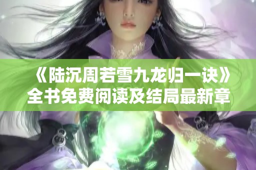 《陆沉周若雪九龙归一诀》全书免费阅读及结局最新章节揭晓