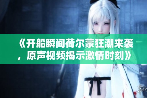 《开船瞬间荷尔蒙狂潮来袭，原声视频揭示激情时刻》