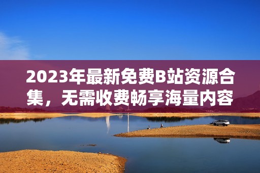 2023年最新免费B站资源合集，无需收费畅享海量内容