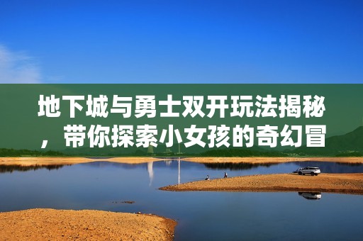 地下城与勇士双开玩法揭秘，带你探索小女孩的奇幻冒险世界