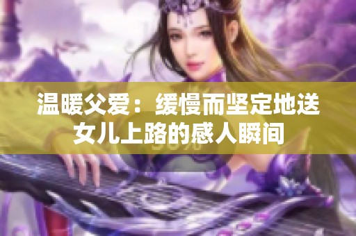 温暖父爱：缓慢而坚定地送女儿上路的感人瞬间