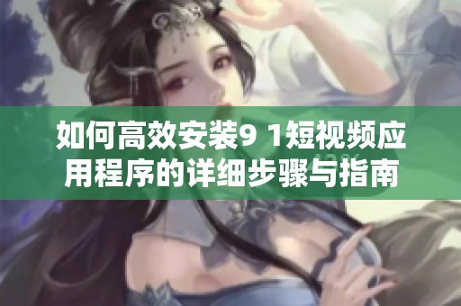 如何高效安装9 1短视频应用程序的详细步骤与指南