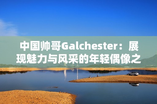 中国帅哥Galchester：展现魅力与风采的年轻偶像之路