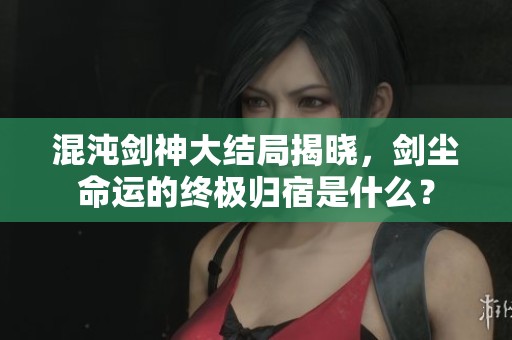 混沌剑神大结局揭晓，剑尘命运的终极归宿是什么？