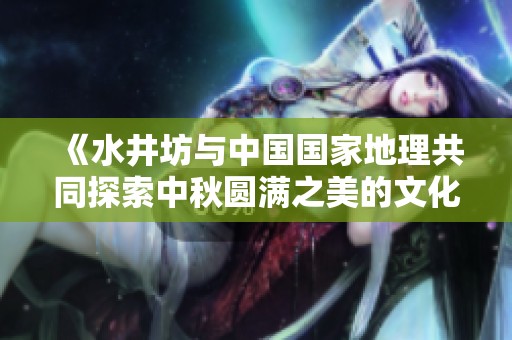 《水井坊与中国国家地理共同探索中秋圆满之美的文化地图》