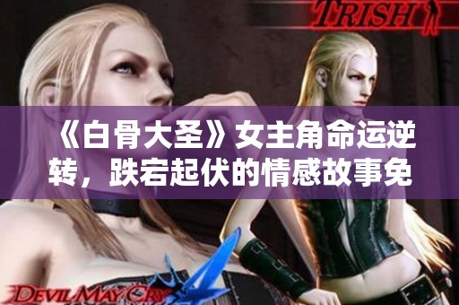 《白骨大圣》女主角命运逆转，跌宕起伏的情感故事免费阅读