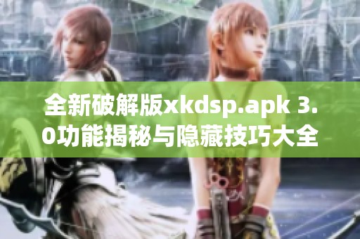 全新破解版xkdsp.apk 3.0功能揭秘与隐藏技巧大全