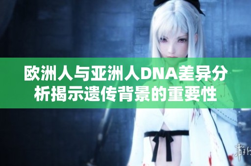 欧洲人与亚洲人DNA差异分析揭示遗传背景的重要性