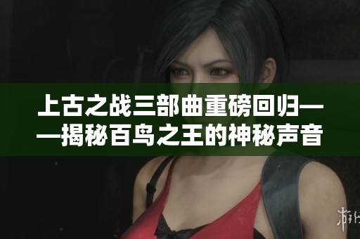 上古之战三部曲重磅回归——揭秘百鸟之王的神秘声音