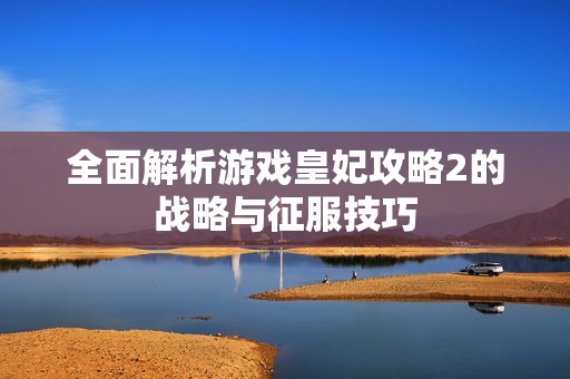 全面解析游戏皇妃攻略2的战略与征服技巧