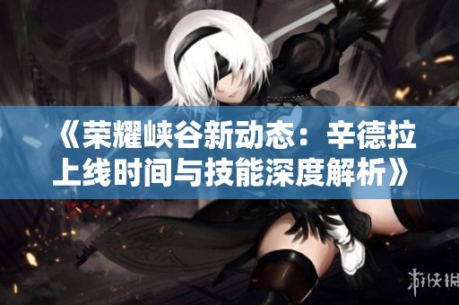 《荣耀峡谷新动态：辛德拉上线时间与技能深度解析》