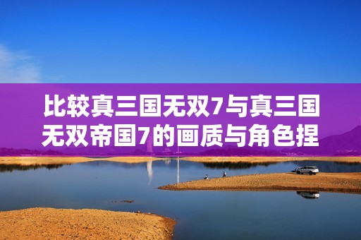 比较真三国无双7与真三国无双帝国7的画质与角色捏造功能
