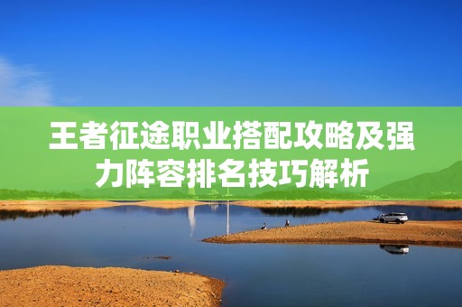 王者征途职业搭配攻略及强力阵容排名技巧解析