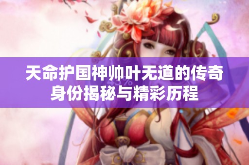天命护国神帅叶无道的传奇身份揭秘与精彩历程