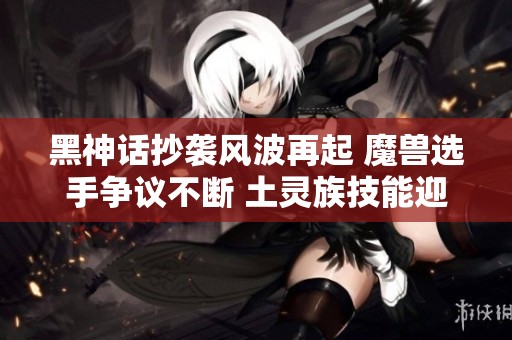 黑神话抄袭风波再起 魔兽选手争议不断 土灵族技能迎来加强动态