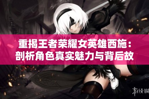 重揭王者荣耀女英雄西施：剖析角色真实魅力与背后故事