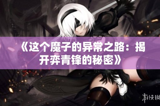 《这个魔子的异常之路：揭开弈青锋的秘密》