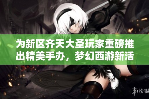 为新区齐天大圣玩家重磅推出精美手办，梦幻西游新活动来袭