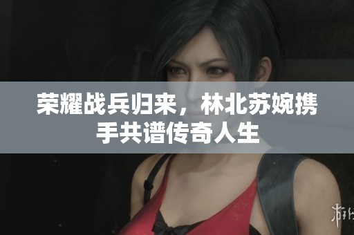 荣耀战兵归来，林北苏婉携手共谱传奇人生