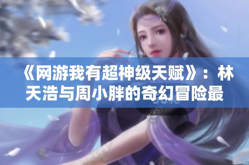 《网游我有超神级天赋》：林天浩与周小胖的奇幻冒险最新章节隆重上线