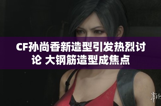 CF孙尚香新造型引发热烈讨论 大钢筋造型成焦点