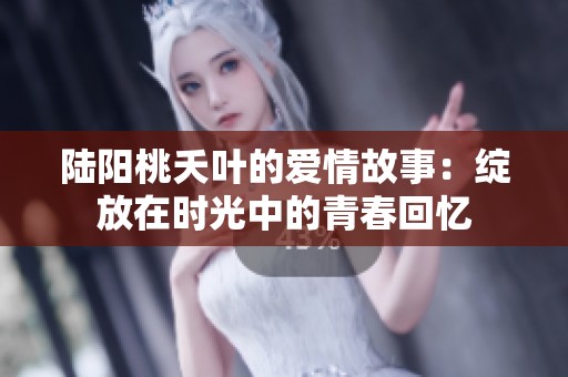 陆阳桃夭叶的爱情故事：绽放在时光中的青春回忆