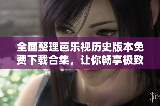 全面整理芭乐视历史版本免费下载合集，让你畅享极致体验
