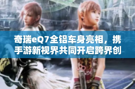 奇瑞eQ7全铝车身亮相，携手游新视界共同开启跨界创新之旅
