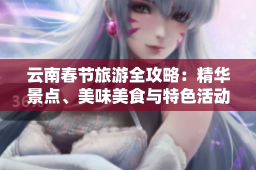 云南春节旅游全攻略：精华景点、美味美食与特色活动推荐