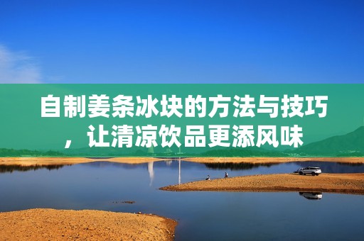 自制姜条冰块的方法与技巧，让清凉饮品更添风味