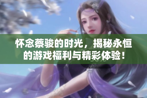 怀念蔡骏的时光，揭秘永恒的游戏福利与精彩体验！