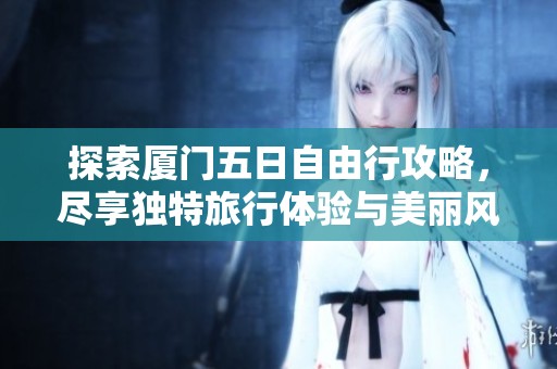 探索厦门五日自由行攻略，尽享独特旅行体验与美丽风景