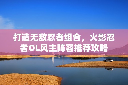 打造无敌忍者组合，火影忍者OL风主阵容推荐攻略