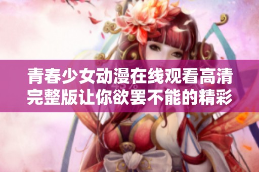 青春少女动漫在线观看高清完整版让你欲罢不能的精彩故事
