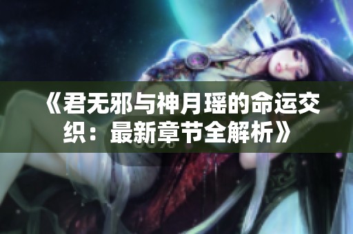 《君无邪与神月瑶的命运交织：最新章节全解析》