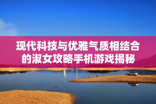 现代科技与优雅气质相结合的淑女攻略手机游戏揭秘
