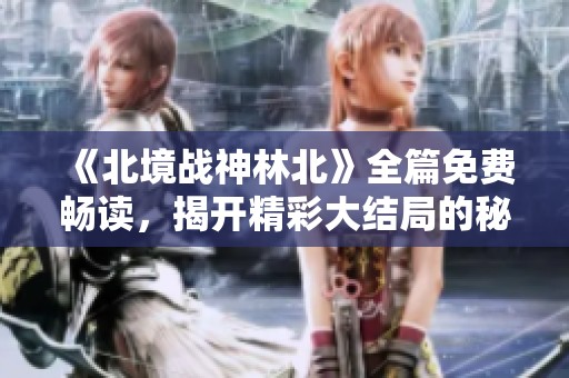 《北境战神林北》全篇免费畅读，揭开精彩大结局的秘密