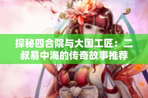 探秘四合院与大国工匠：二叔易中海的传奇故事推荐