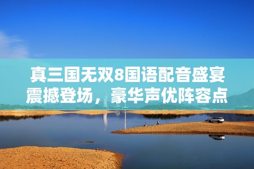 真三国无双8国语配音盛宴震撼登场，豪华声优阵容点燃玩家热情
