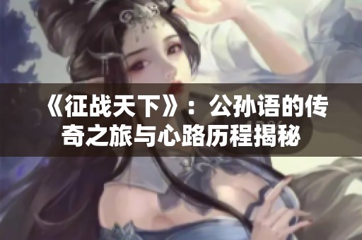 《征战天下》：公孙语的传奇之旅与心路历程揭秘