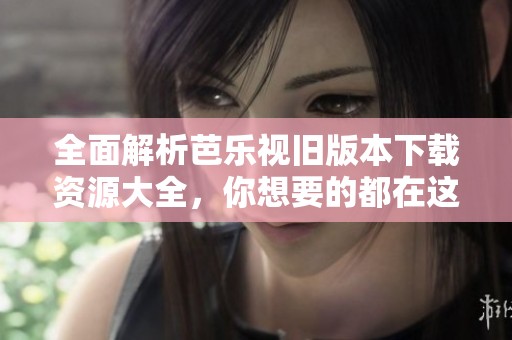 全面解析芭乐视旧版本下载资源大全，你想要的都在这里