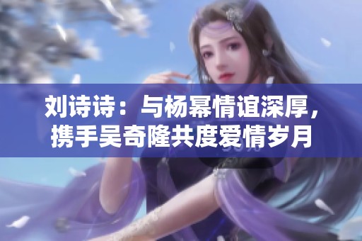 刘诗诗：与杨幂情谊深厚，携手吴奇隆共度爱情岁月