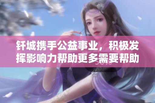 钎城携手公益事业，积极发挥影响力帮助更多需要帮助的人