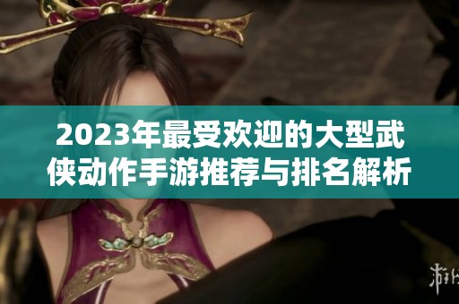 2023年最受欢迎的大型武侠动作手游推荐与排名解析